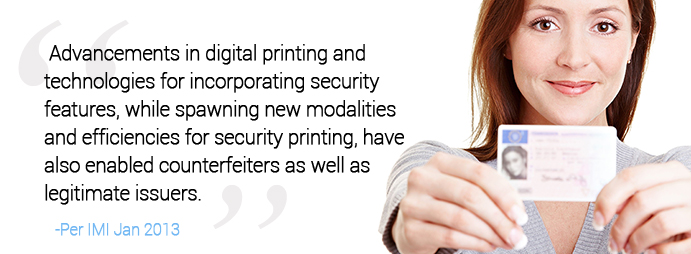 Advancements in digital printing and technologies for incorporating security features, while spawning new modalities and efficiencies for security printing, have also enabled counterfeiters as well as legitimate issuers.-Per IMI Jan 2013